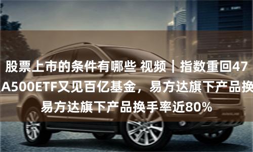 股票上市的条件有哪些 视频｜指数重回4700点！中证A500ETF又见百亿基金，易方达旗下产品换手率近80%
