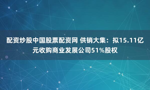 配资炒股中国股票配资网 供销大集：拟15.11亿元收购商业发展公司51%股权