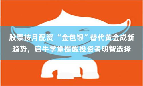 股票按月配资 “金包银”替代黄金成新趋势，启牛学堂提醒投资者明智选择