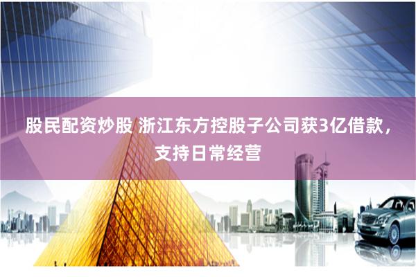 股民配资炒股 浙江东方控股子公司获3亿借款，支持日常经营