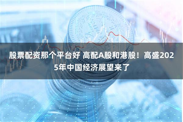 股票配资那个平台好 高配A股和港股！高盛2025年中国经济展望来了