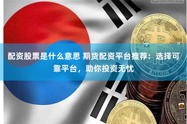 配资股票是什么意思 期货配资平台推荐：选择可靠平台，助你投资无忧