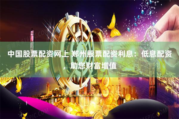 中国股票配资网上 郑州股票配资利息：低息配资，助您财富增值