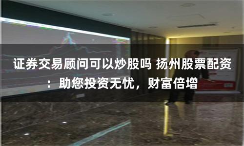 证券交易顾问可以炒股吗 扬州股票配资：助您投资无忧，财富倍增
