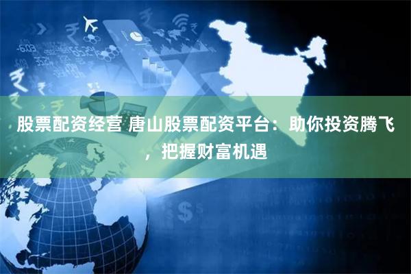 股票配资经营 唐山股票配资平台：助你投资腾飞，把握财富机遇