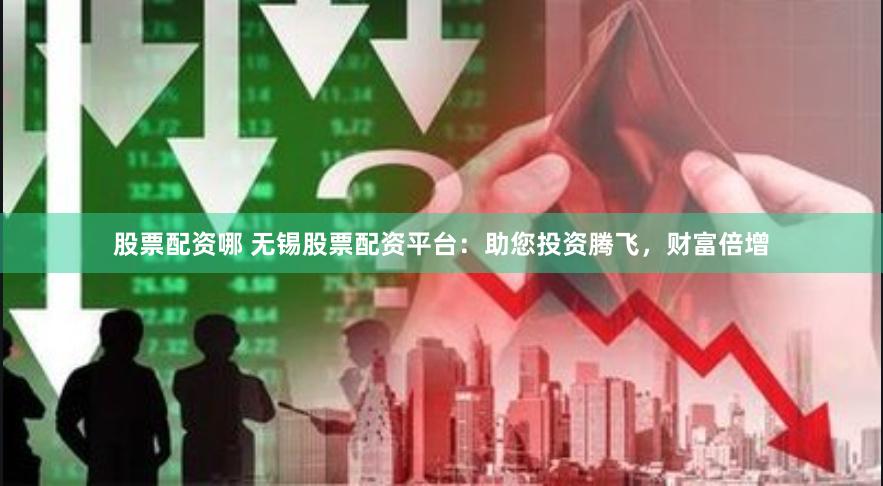股票配资哪 无锡股票配资平台：助您投资腾飞，财富倍增