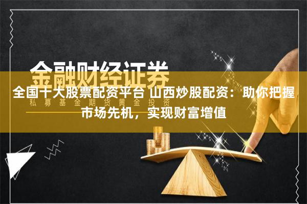 全国十大股票配资平台 山西炒股配资：助你把握市场先机，实现财富增值