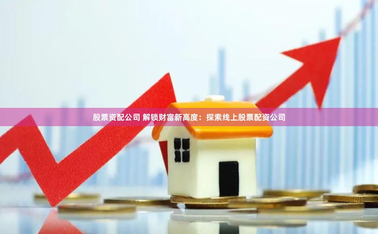 股票资配公司 解锁财富新高度：探索线上股票配资公司