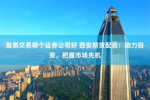 股票交易哪个证券公司好 西安期货配资：助力投资，把握市场先机