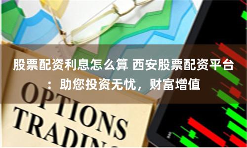 股票配资利息怎么算 西安股票配资平台：助您投资无忧，财富增值