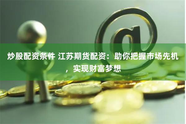 炒股配资条件 江苏期货配资：助你把握市场先机，实现财富梦想