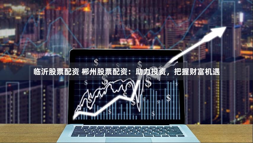 临沂股票配资 郴州股票配资：助力投资，把握财富机遇
