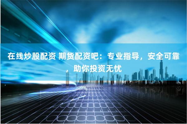 在线炒股配资 期货配资吧：专业指导，安全可靠，助你投资无忧