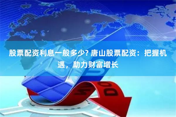 股票配资利息一般多少? 唐山股票配资：把握机遇，助力财富增长