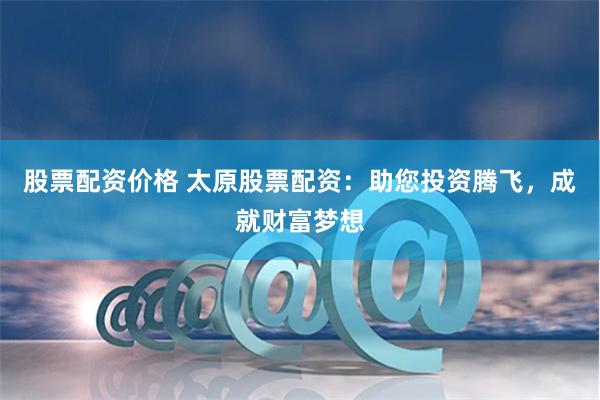 股票配资价格 太原股票配资：助您投资腾飞，成就财富梦想