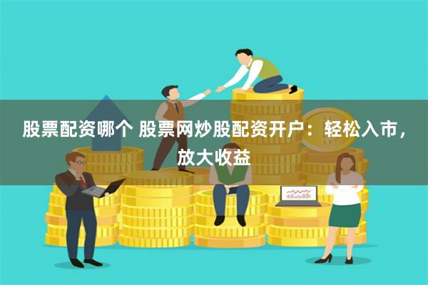 股票配资哪个 股票网炒股配资开户：轻松入市，放大收益