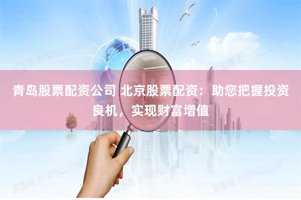 青岛股票配资公司 北京股票配资：助您把握投资良机，实现财富增值