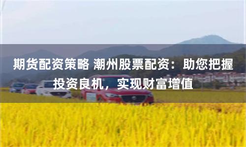 期货配资策略 潮州股票配资：助您把握投资良机，实现财富增值