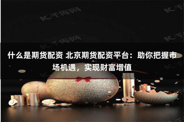 什么是期货配资 北京期货配资平台：助你把握市场机遇，实现财富增值