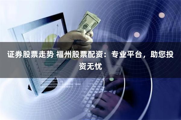 证券股票走势 福州股票配资：专业平台，助您投资无忧