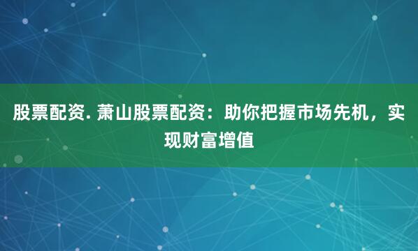 股票配资. 萧山股票配资：助你把握市场先机，实现财富增值