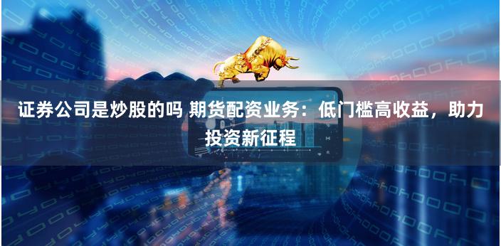 证券公司是炒股的吗 期货配资业务：低门槛高收益，助力投资新征程