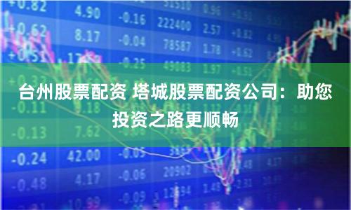 台州股票配资 塔城股票配资公司：助您投资之路更顺畅