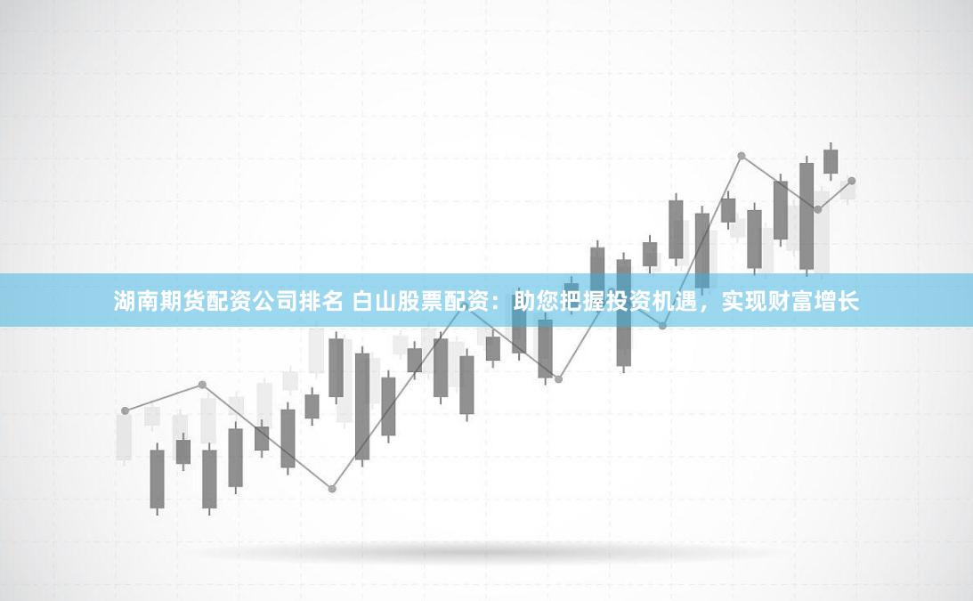 湖南期货配资公司排名 白山股票配资：助您把握投资机遇，实现财富增长