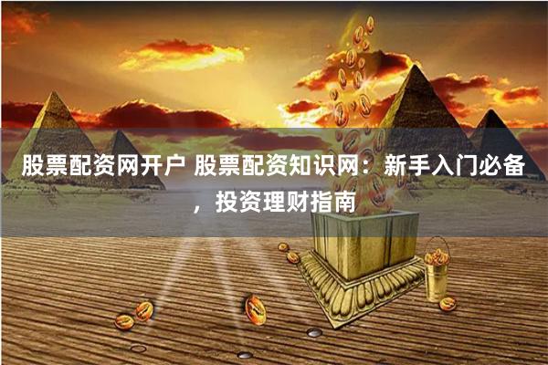 股票配资网开户 股票配资知识网：新手入门必备，投资理财指南