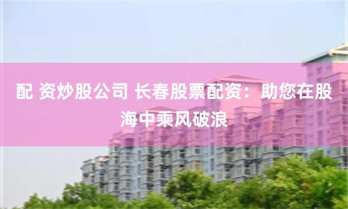 配 资炒股公司 长春股票配资：助您在股海中乘风破浪