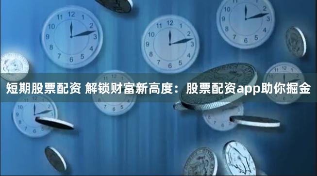 短期股票配资 解锁财富新高度：股票配资app助你掘金