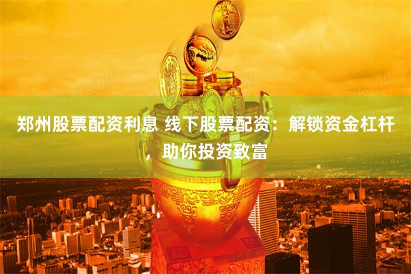 郑州股票配资利息 线下股票配资：解锁资金杠杆，助你投资致富