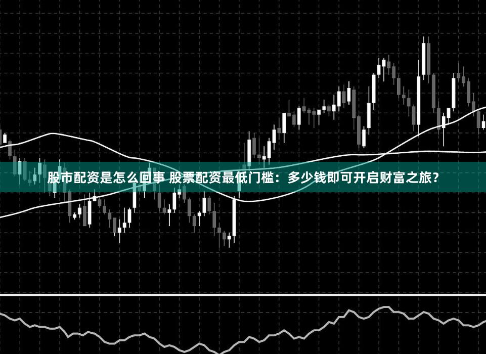 股市配资是怎么回事 股票配资最低门槛：多少钱即可开启财富之旅？