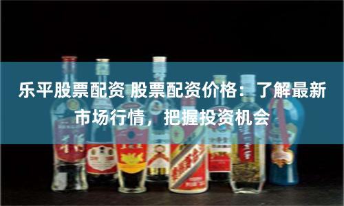 乐平股票配资 股票配资价格：了解最新市场行情，把握投资机会