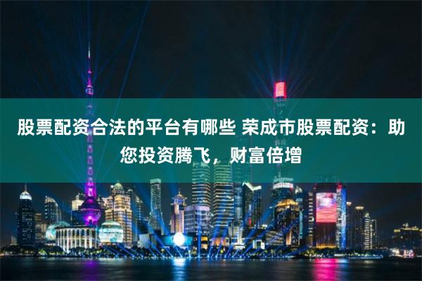 股票配资合法的平台有哪些 荣成市股票配资：助您投资腾飞，财富倍增