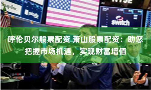 呼伦贝尔股票配资 萧山股票配资：助您把握市场机遇，实现财富增值