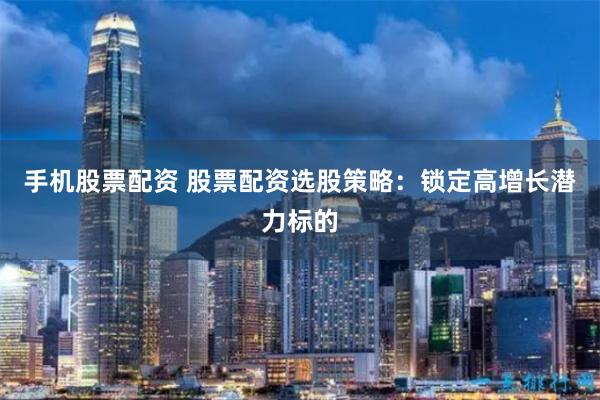 手机股票配资 股票配资选股策略:锁定高增长潜力标的