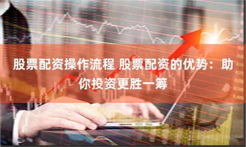 股票配资操作流程 股票配资的优势：助你投资更胜一筹