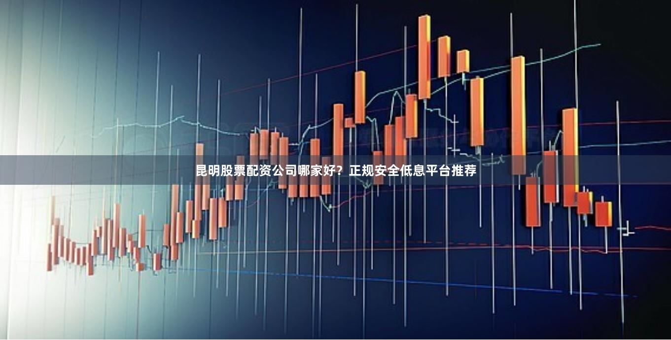 昆明股票配资公司哪家好？正规安全低息平台推荐